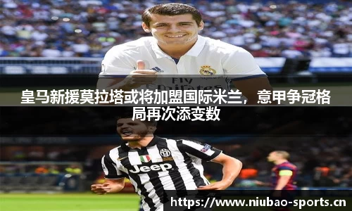 皇马新援莫拉塔或将加盟国际米兰，意甲争冠格局再次添变数